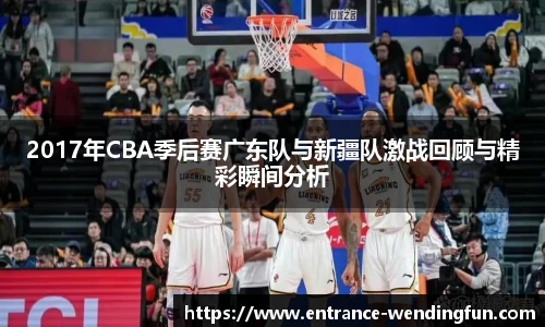 2017年CBA季后赛广东队与新疆队激战回顾与精彩瞬间分析